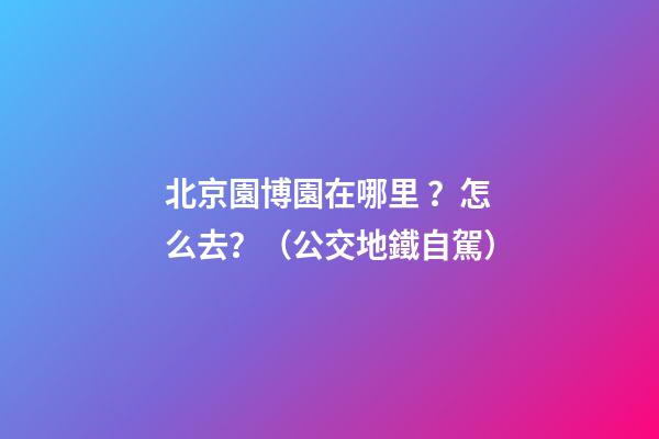 北京園博園在哪里？怎么去？（公交+地鐵+自駕）